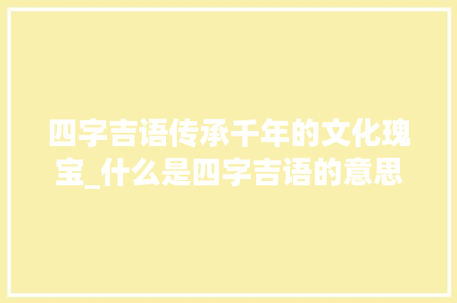 四字吉语传承千年的文化瑰宝_什么是四字吉语的意思