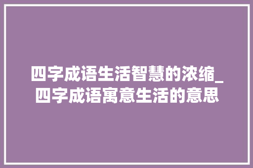四字成语生活智慧的浓缩_四字成语寓意生活的意思 生活感悟