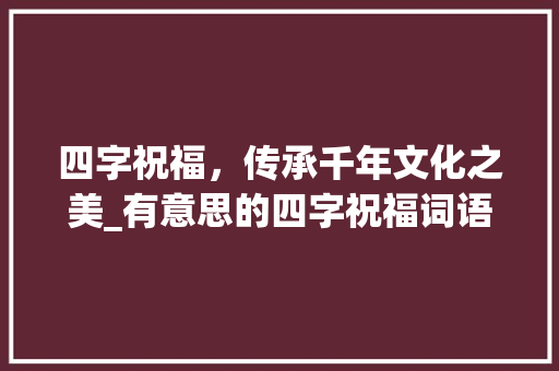 四字祝福，传承千年文化之美_有意思的四字祝福词语 工作报告