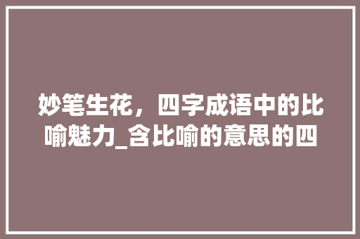 妙笔生花，四字成语中的比喻魅力_含比喻的意思的四字词语 工作总结