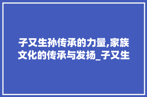 子又生孙传承的力量,家族文化的传承与发扬_子又生孙的字是什么意思