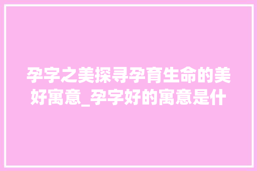 孕字之美探寻孕育生命的美好寓意_孕字好的寓意是什么意思