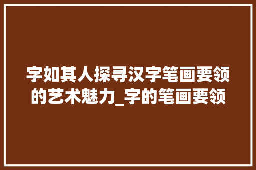 字如其人探寻汉字笔画要领的艺术魅力_字的笔画要领是什么意思 工作类