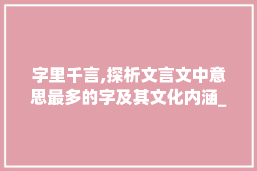 字里千言,探析文言文中意思最多的字及其文化内涵_在文言文中意思最多的字