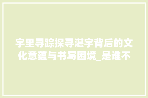 字里寻踪探寻湛字背后的文化意蕴与书写困境_是谁不会写湛字的意思呢