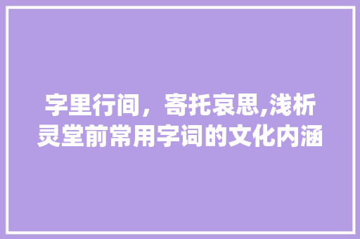 字里行间，寄托哀思,浅析灵堂前常用字词的文化内涵_灵堂前面用的字是什么意思 生活类