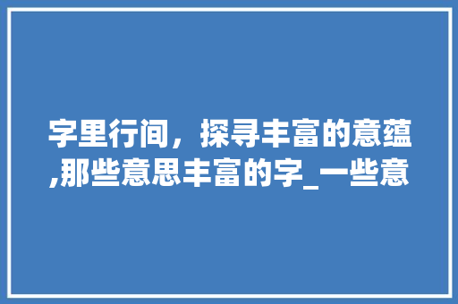 字里行间，探寻丰富的意蕴,那些意思丰富的字_一些意思丰富的字有哪些
