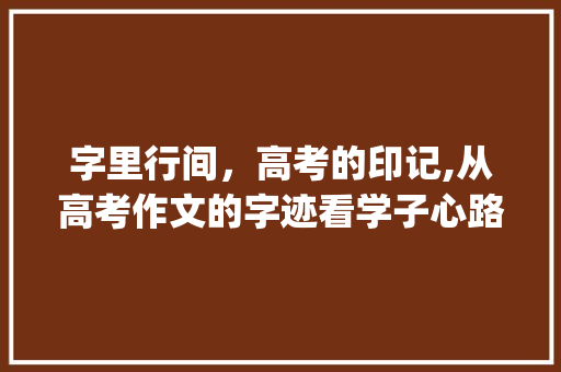 字里行间，高考的印记,从高考作文的字迹看学子心路历程_高考中写的字是什么意思