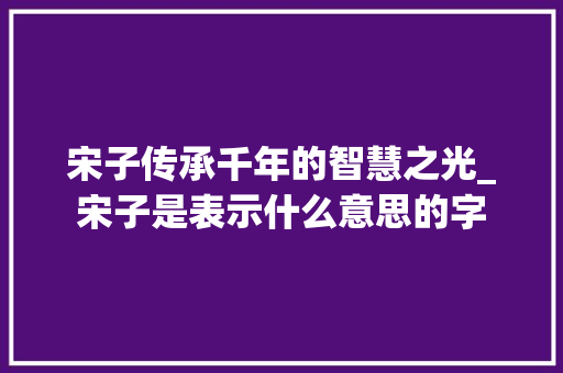 宋子传承千年的智慧之光_宋子是表示什么意思的字