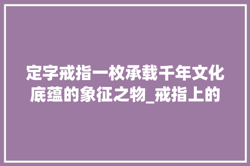 定字戒指一枚承载千年文化底蕴的象征之物_戒指上的定字什么意思
