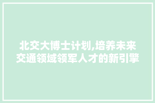北交大博士计划,培养未来交通领域领军人才的新引擎