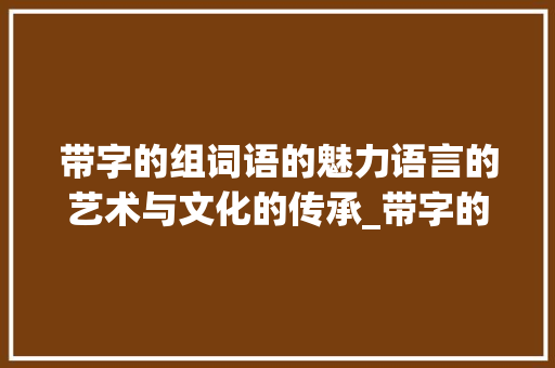 带字的组词语的魅力语言的艺术与文化的传承_带字的组词语是什么意思 工作总结