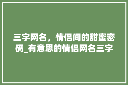 三字网名，情侣间的甜蜜密码_有意思的情侣网名三字 商业文稿