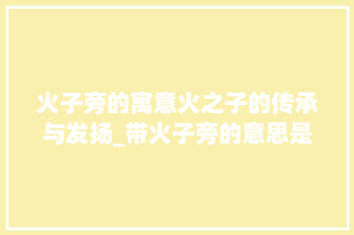 火子旁的寓意火之子的传承与发扬_带火子旁的意思是什么字
