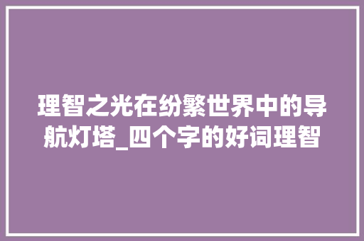 理智之光在纷繁世界中的导航灯塔_四个字的好词理智的意思 商业文稿 理智之光在纷繁世界中的导航灯塔_四个字的好词理智的意思 商业文稿