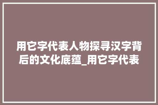 用它字代表人物探寻汉字背后的文化底蕴_用它字代表人物的意思是 工作类 用它字代表人物探寻汉字背后的文化底蕴_用它字代表人物的意思是 工作类