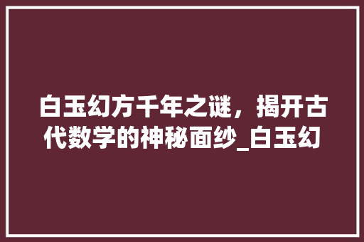 白玉幻方千年之谜，揭开古代数学的神秘面纱_白玉幻方上的字是啥意思