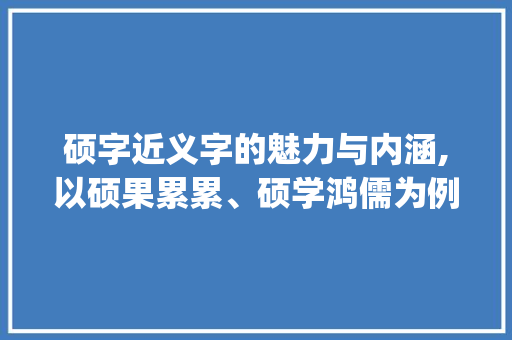 硕字近义字的魅力与内涵,以硕果累累、硕学鸿儒为例_硕的近义字是什么意思