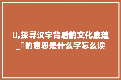 耉,探寻汉字背后的文化底蕴_耉的意思是什么字怎么读