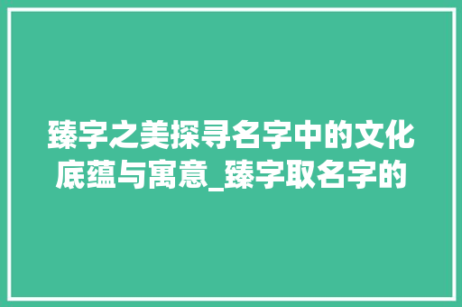 臻字之美探寻名字中的文化底蕴与寓意_臻字取名字的意思及寓意