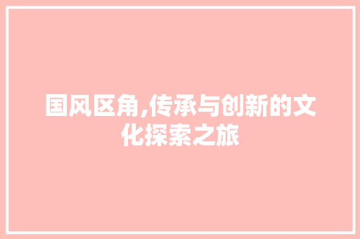 国风区角,传承与创新的文化探索之旅