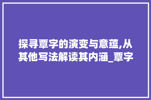 探寻覃字的演变与意蕴,从其他写法解读其内涵_覃字的其他写法是什么意思 工作类 探寻覃字的演变与意蕴,从其他写法解读其内涵_覃字的其他写法是什么意思 工作类