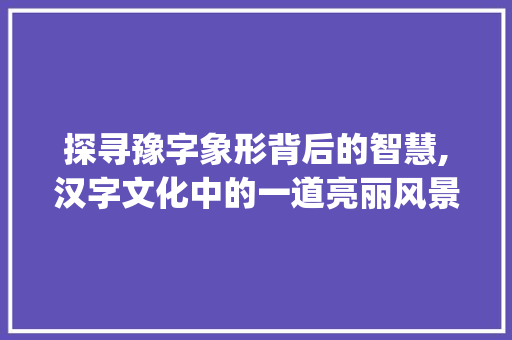 探寻豫字象形背后的智慧,汉字文化中的一道亮丽风景线_豫字里的象是什么意思 商业文稿
