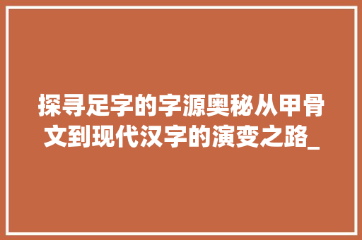探寻足字的字源奥秘从甲骨文到现代汉字的演变之路_足字的字源是什么意思啊