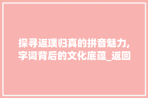探寻返璞归真的拼音魅力,字词背后的文化底蕴_返回字的拼音是什么意思