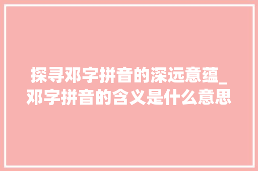 探寻邓字拼音的深远意蕴_邓字拼音的含义是什么意思