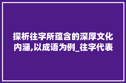 探析往字所蕴含的深厚文化内涵,以成语为例_往字代表什么意思的成语 商业文稿