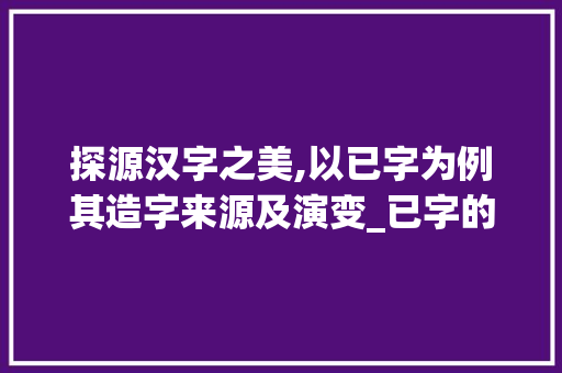 探源汉字之美,以已字为例其造字来源及演变_已字的造字来源是什么意思