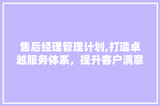 售后经理管理计划,打造卓越服务体系，提升客户满意度
