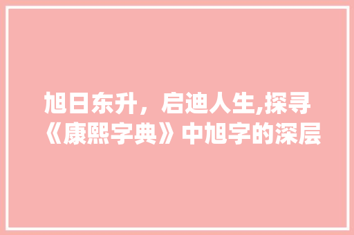 旭日东升，启迪人生,探寻《康熙字典》中旭字的深层意蕴_旭字康熙字典里的意思 工作类