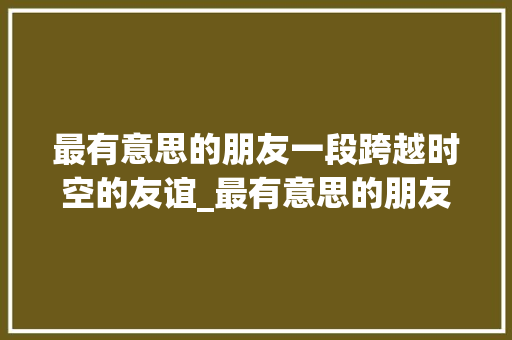 最有意思的朋友一段跨越时空的友谊_最有意思的朋友四百字