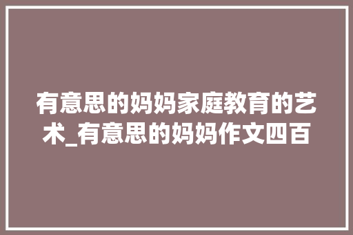 有意思的妈妈家庭教育的艺术_有意思的妈妈作文四百字