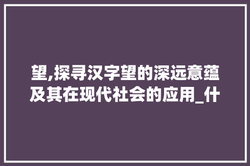 望,探寻汉字望的深远意蕴及其在现代社会的应用_什么字和盼的意思一样