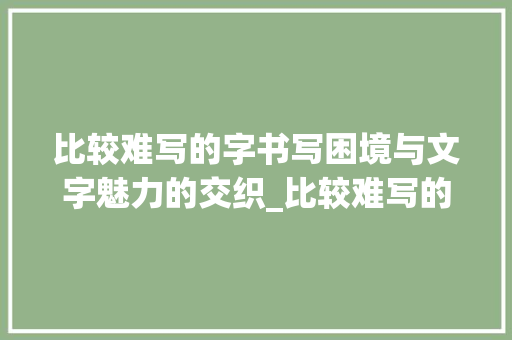 比较难写的字书写困境与文字魅力的交织_比较难写的字是什么意思