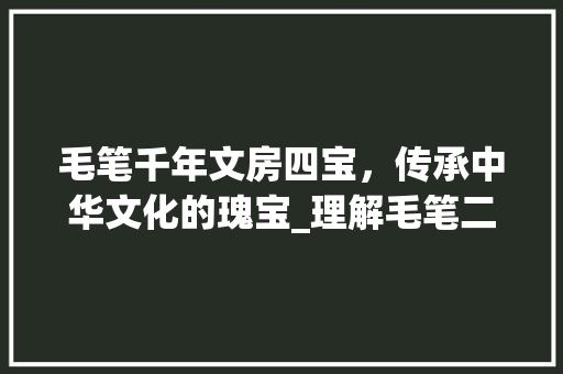 毛笔千年文房四宝，传承中华文化的瑰宝_理解毛笔二字词语的意思