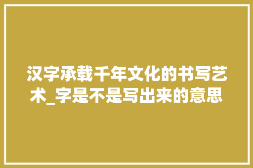 汉字承载千年文化的书写艺术_字是不是写出来的意思呢