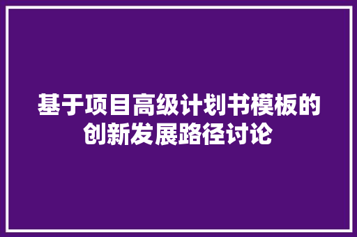 基于项目高级计划书模板的创新发展路径讨论 工作报告
