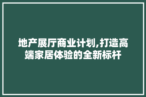 地产展厅商业计划,打造高端家居体验的全新标杆