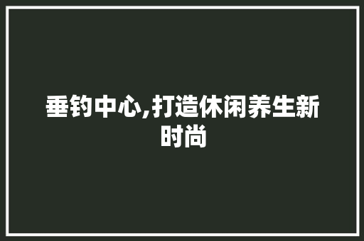 垂钓中心,打造休闲养生新时尚