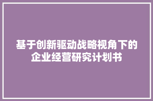 基于创新驱动战略视角下的企业经营研究计划书 生活随笔
