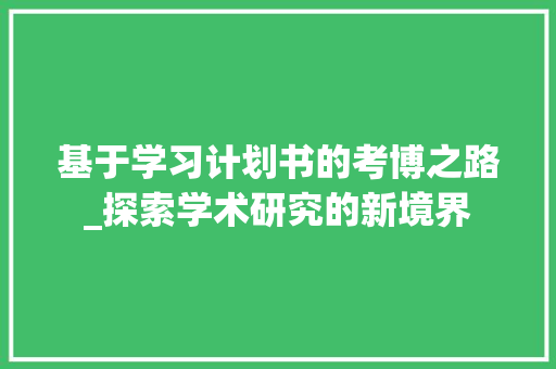 基于学习计划书的考博之路_探索学术研究的新境界 工作报告 基于学习计划书的考博之路_探索学术研究的新境界 工作报告