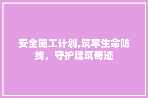 安全施工计划,筑牢生命防线，守护建筑奇迹 生活随笔