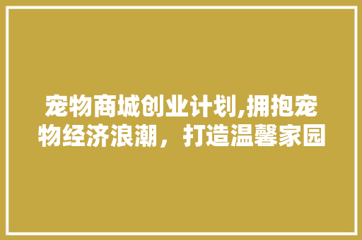 宠物商城创业计划,拥抱宠物经济浪潮，打造温馨家园 工作类