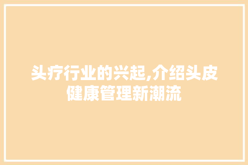 头疗行业的兴起,介绍头皮健康管理新潮流