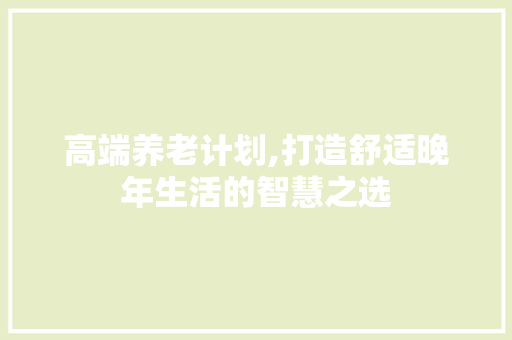 高端养老计划,打造舒适晚年生活的智慧之选
