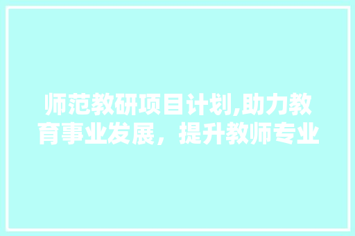 师范教研项目计划,助力教育事业发展，提升教师专业素养